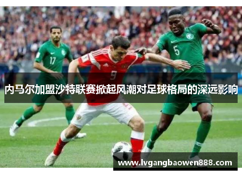 内马尔加盟沙特联赛掀起风潮对足球格局的深远影响