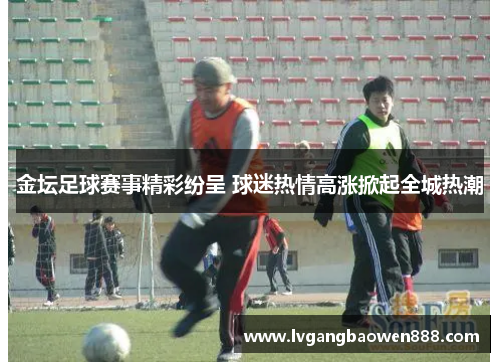 金坛足球赛事精彩纷呈 球迷热情高涨掀起全城热潮