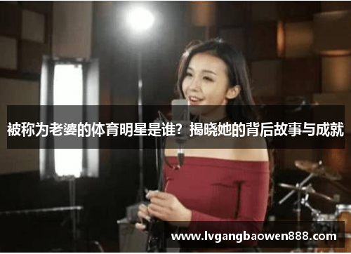 被称为老婆的体育明星是谁？揭晓她的背后故事与成就