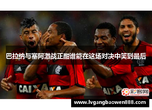 巴拉纳与塞阿激战正酣谁能在这场对决中笑到最后