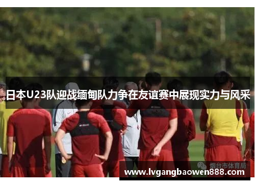 日本U23队迎战缅甸队力争在友谊赛中展现实力与风采