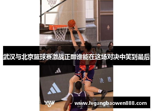 武汉与北京篮球赛激战正酣谁能在这场对决中笑到最后