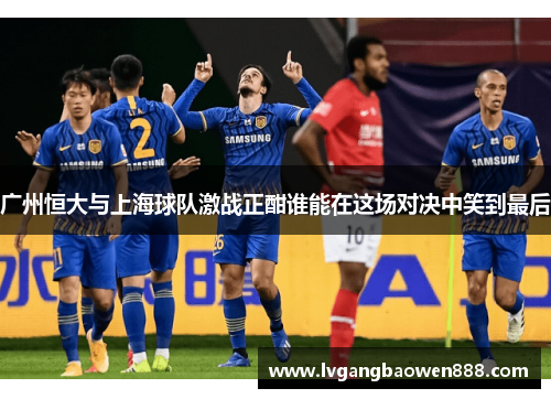 广州恒大与上海球队激战正酣谁能在这场对决中笑到最后