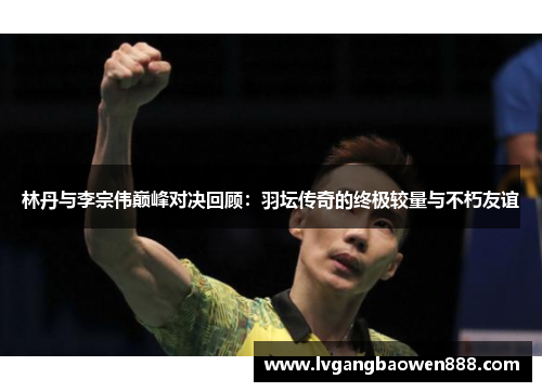 林丹与李宗伟巅峰对决回顾：羽坛传奇的终极较量与不朽友谊